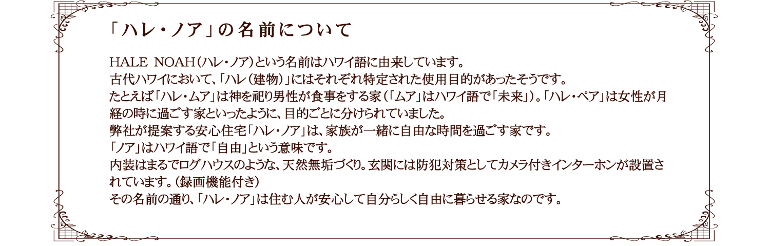 ハレノアの名前の意味　HALE　NOAH（ハレ・ノア）という名前はハワイ語に由来しています。古代ハワイにおいて、「ハレ（建物）」にはそれぞれ特定された使用目的があったそうです。たとえば「ハレ・ムア」は神を祀り男性が食事をする家（「ムア」はハワイ語で「未来」）。「ハレ・ペア」は女性が月経の時に過ごす家といったように、目的ごとに分けられていました。弊社が提案する安心住宅「ハレ・ノア」は、家族が一緒に自由な時間を過ごす家です。「ノア」はハワイ語で「自由」という意味です。内装はまるでログハウスのような、天然無垢づくり。玄関には防犯対策としてカメラ付きインターホンが設置されています。（録画機能付き）その名前の通り、「ハレ・ノア」は住む人が安心して自分らしく自由に暮らせる家なのです。